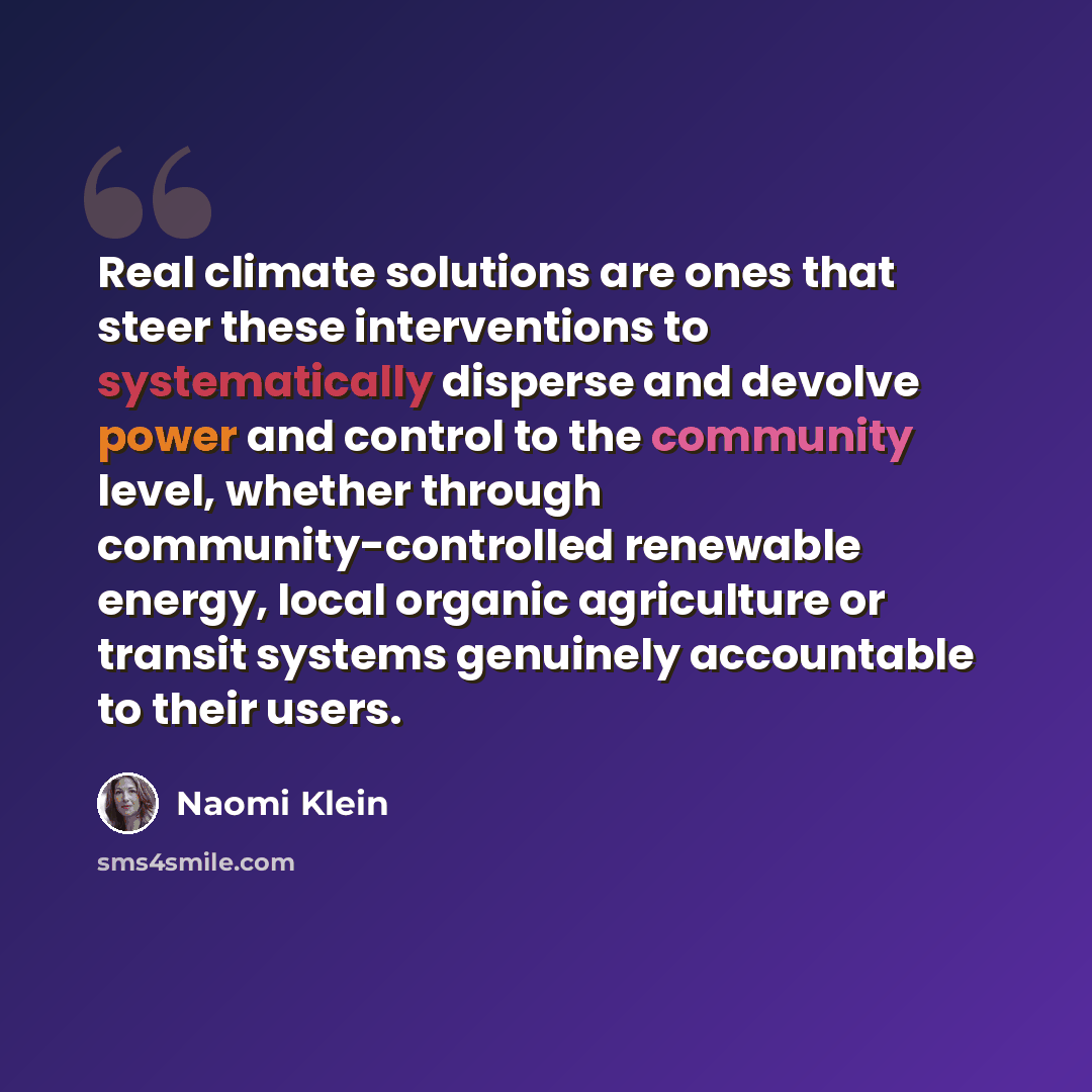 “Real climate solutions are ones that steer these interventions to systematically disperse and devolve power and control to the community level, whether through community-controlled renewable energy, local organic agriculture or transit systems genuinely accountable to their users.” quote by Naomi Klein