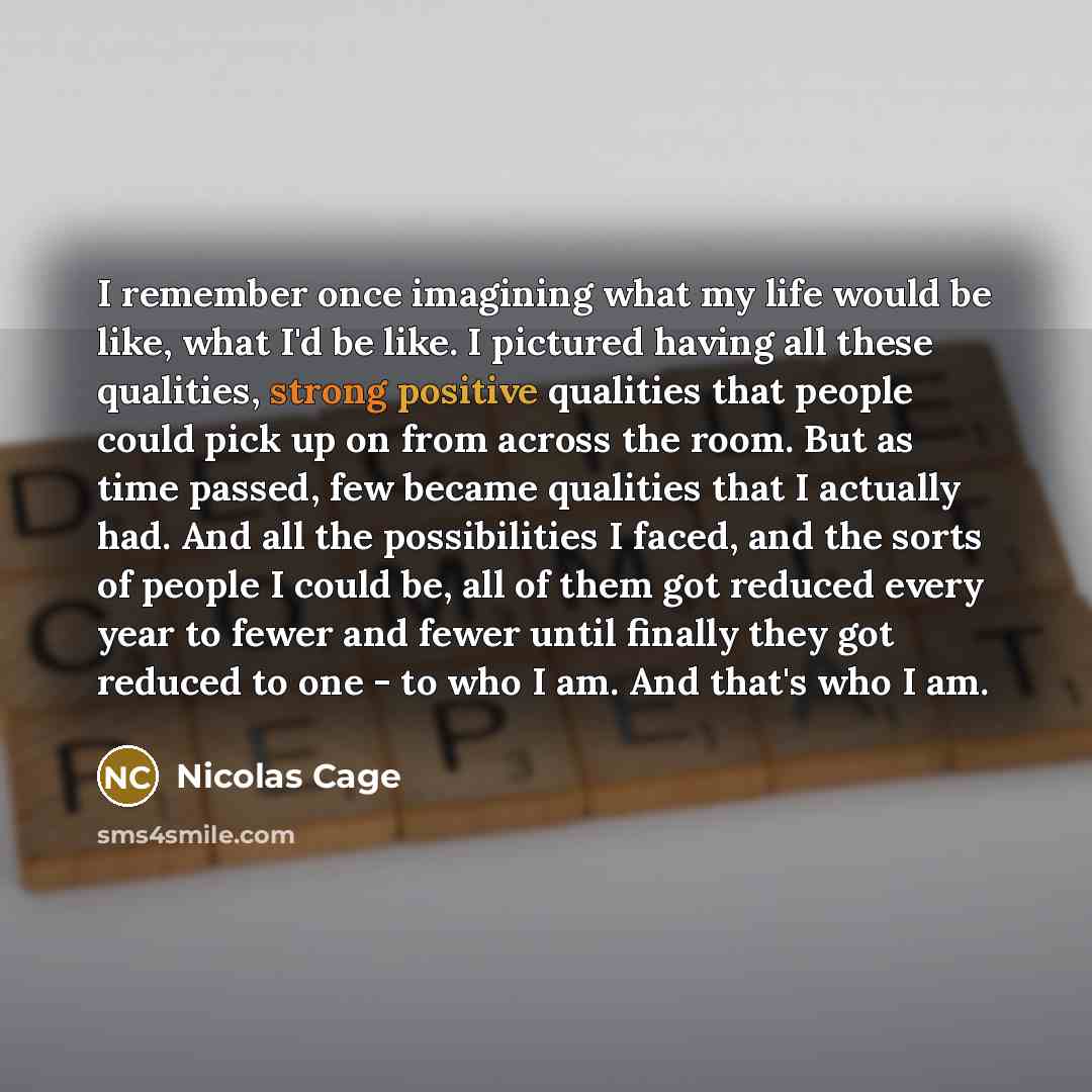 “I remember once imagining what my life would be like, what I'd be like. I pictured having all these qualities, strong positive qualities that people could pick up on from across the room. But as time passed, few became qualities that I actually had. And all the possibilities I faced, and the sorts…” quote by Nicolas Cage