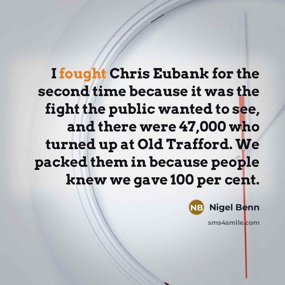 “I fought Chris Eubank for the second time because it was the fight the public wanted to see, and there were 47,000 who turned up at Old Trafford. We packed them in because people knew we gave 100 per cent.” quote by Nigel Benn