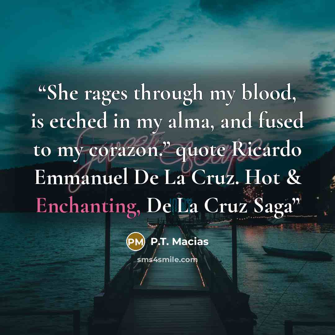 “She rages through my blood, is etched in my alma, and fused to my corazon.” quote Ricardo Emmanuel De La Cruz. Hot & Enchanting, De La Cruz Saga” quote by P.T. Macias