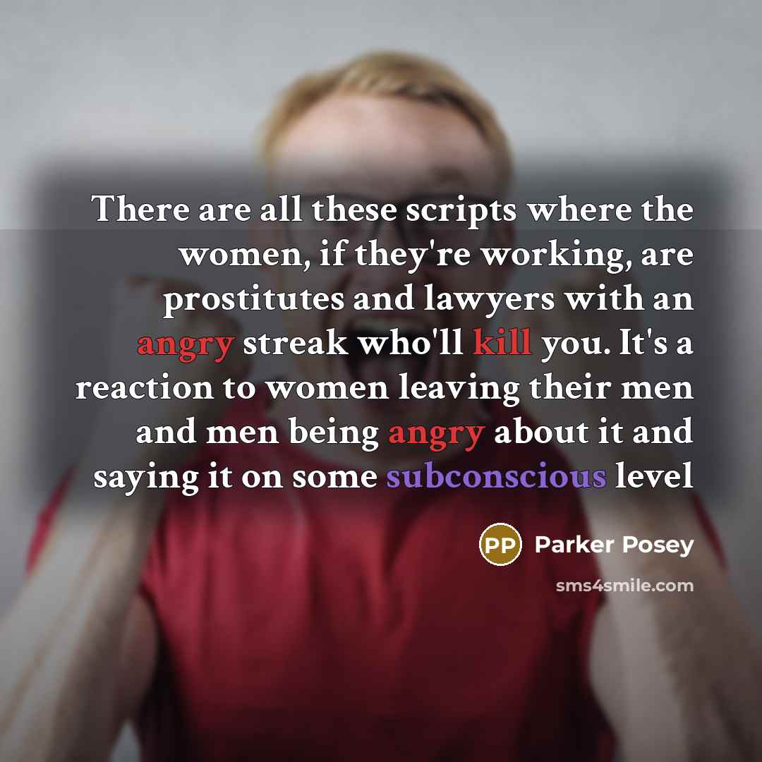 “There are all these scripts where the women, if they're working, are prostitutes and lawyers with an angry streak who'll kill you. It's a reaction to women leaving their men and men being angry about it and saying it on some subconscious level” quote by Parker Posey