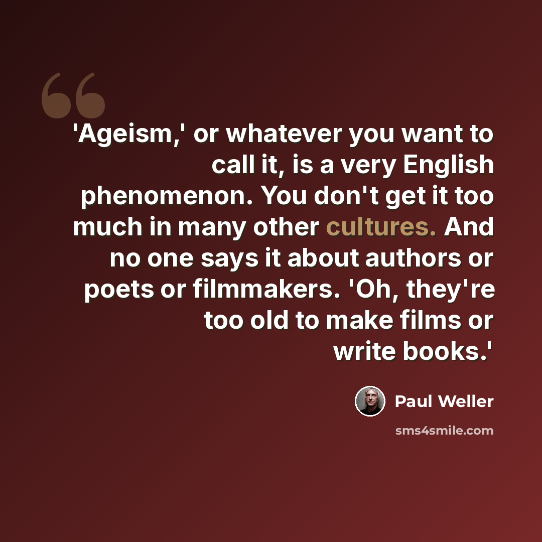 “'Ageism,' or whatever you want to call it, is a very English phenomenon. You don't get it too much in many other cultures. And no one says it about authors or poets or filmmakers. 'Oh, they're too old to make films or write books.'” quote by Paul Weller