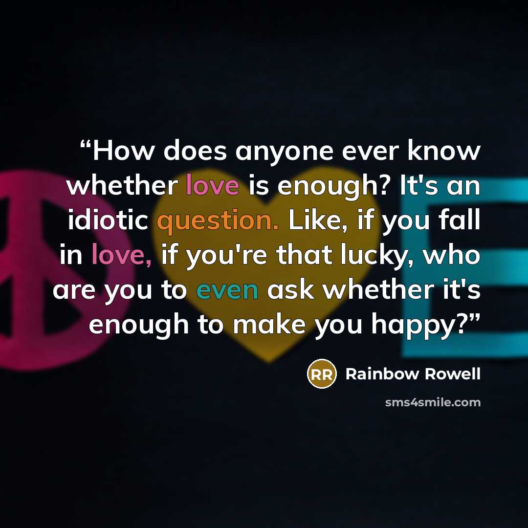 “How does anyone ever know whether love is enough? It's an idiotic question. Like, if you fall in love, if you're that lucky, who are you to even ask whether it's enough to make you happy?” quote by Rainbow Rowell