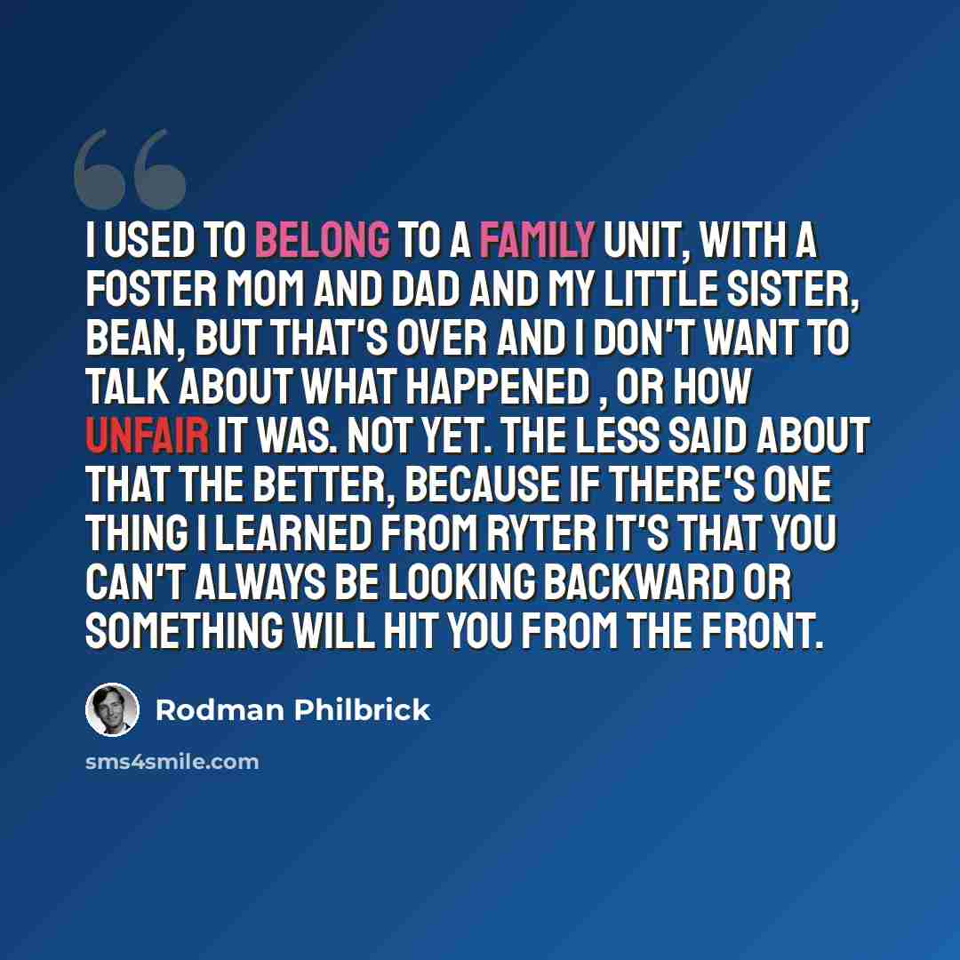 “I used to belong to a family unit, with a foster mom and dad and my little sister, Bean, but that's over and I don't want to talk about what happened , or how unfair it was. Not yet. The less said about that the better, because if there's one thing I learned from Ryter it's that you can't always…” quote by Rodman Philbrick