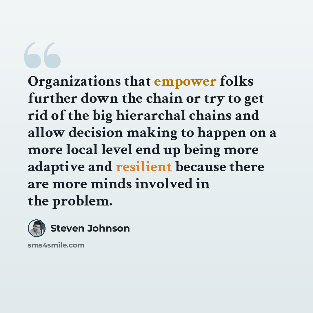 “Organizations that empower folks further down the chain or try to get rid of the big hierarchal chains and allow decision making to happen on a more local level end up being more adaptive and resilient because there are more minds involved in the problem.” quote by Steven Johnson