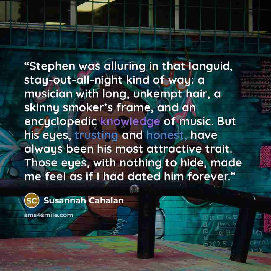 “Stephen was alluring in that languid, stay-out-all-night kind of way: a musician with long, unkempt hair, a skinny smoker’s frame, and an encyclopedic knowledge of music. But his eyes, trusting and honest, have always been his most attractive trait. Those eyes, with nothing to hide, made me feel…” quote by Susannah Cahalan