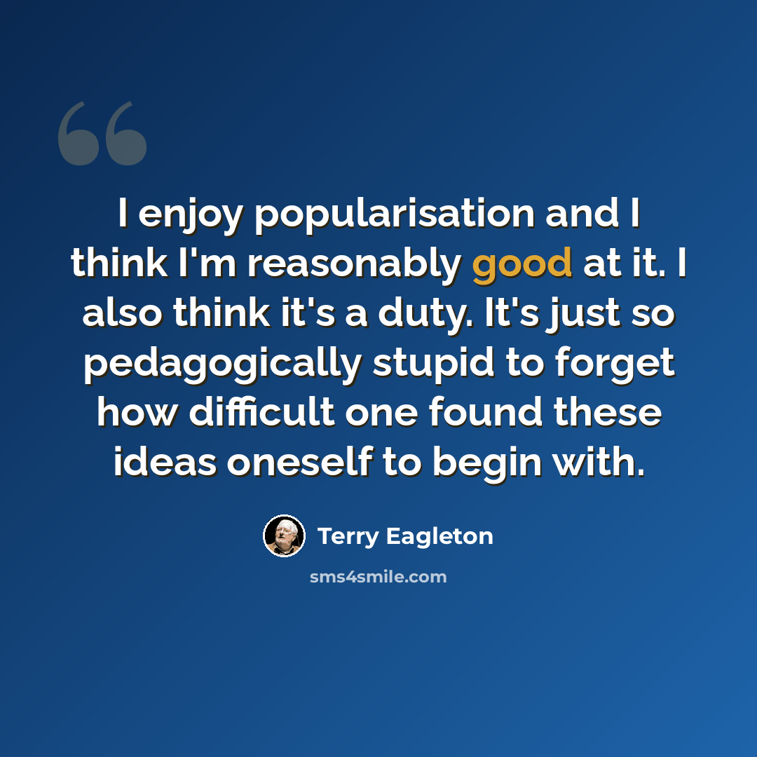 “I enjoy popularisation and I think I'm reasonably good at it. I also think it's a duty. It's just so pedagogically stupid to forget how difficult one found these ideas oneself to begin with.” quote by Terry Eagleton