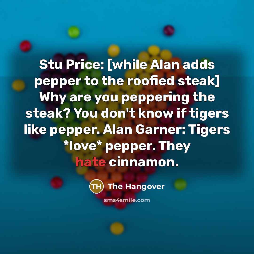 “Stu Price: [while Alan adds pepper to the roofied steak] Why are you peppering the steak? You don't know if tigers like pepper. Alan Garner: Tigers *love* pepper. They hate cinnamon.” quote by The Hangover
