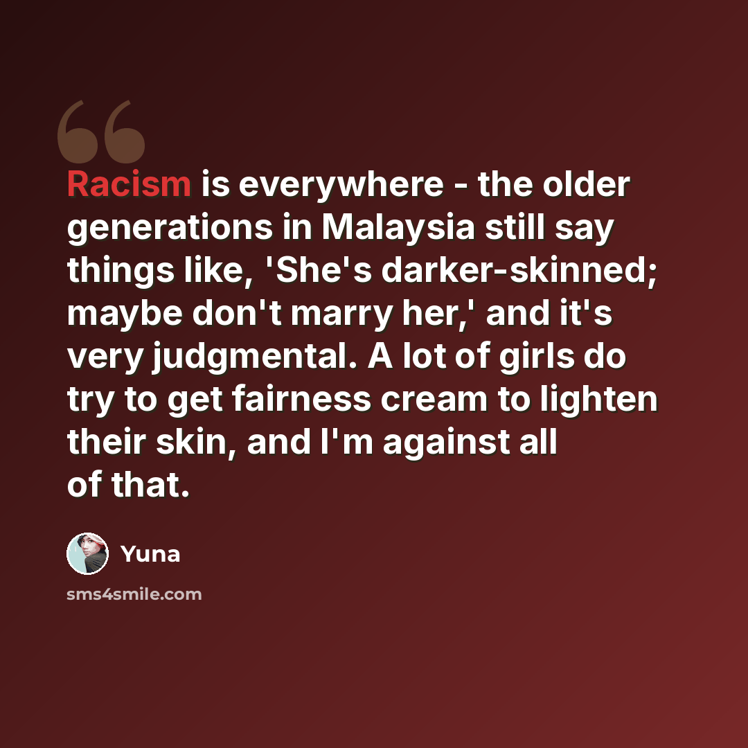 “Racism is everywhere - the older generations in Malaysia still say things like, 'She's darker-skinned; maybe don't marry her,' and it's very judgmental. A lot of girls do try to get fairness cream to lighten their skin, and I'm against all of that.” quote by Yuna