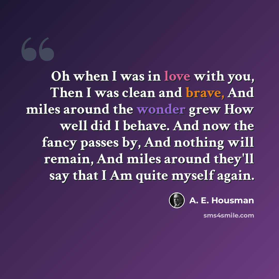 “Oh when I was in love with you, Then I was clean and brave, And miles around the wonder grew How well did I behave. And now the fancy passes by, And nothing will remain, And miles around they'll say that I Am quite myself again.” quote by A. E. Housman