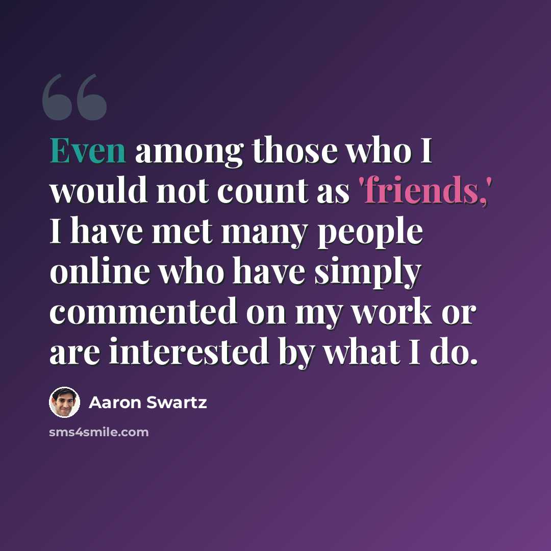 “Even among those who I would not count as 'friends,' I have met many people online who have simply commented on my work or are interested by what I do.” quote by Aaron Swartz