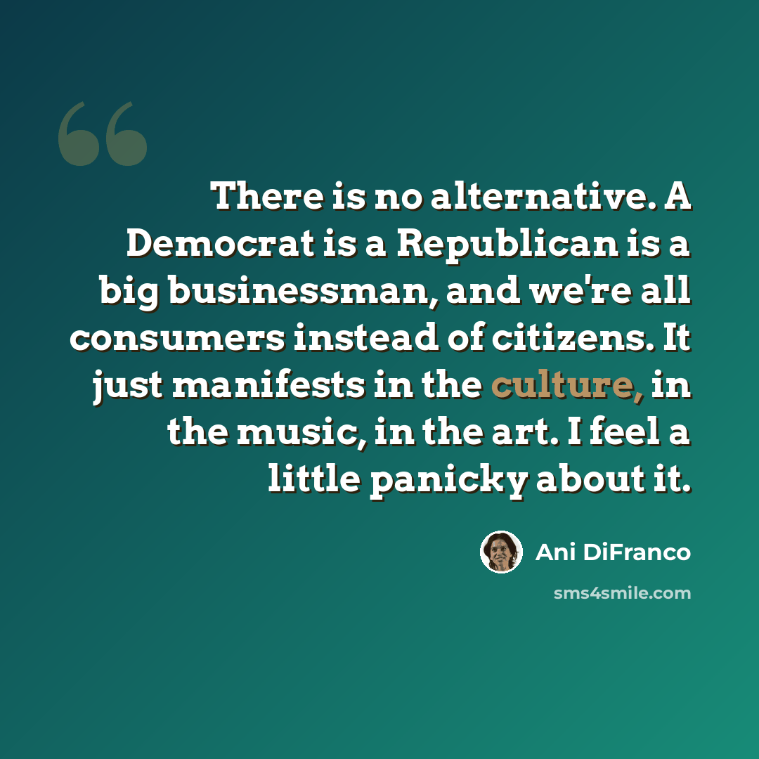 “There is no alternative. A Democrat is a Republican is a big businessman, and we're all consumers instead of citizens. It just manifests in the culture, in the music, in the art. I feel a little panicky about it.” quote by Ani DiFranco
