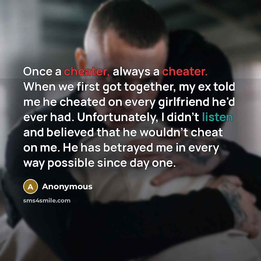 “Once a cheater, always a cheater. When we first got together, my ex told me he cheated on every girlfriend he'd ever had. Unfortunately, I didn't listen and believed that he wouldn't cheat on me. He has betrayed me in every way possible since day one.” quote by Anonymous