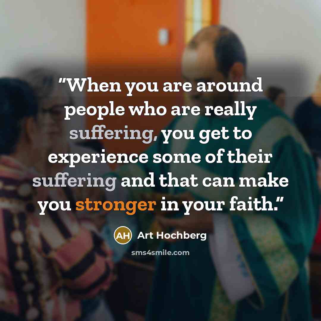 “When you are around people who are really suffering, you get to experience some of their suffering and that can make you stronger in your faith.” quote by Art Hochberg