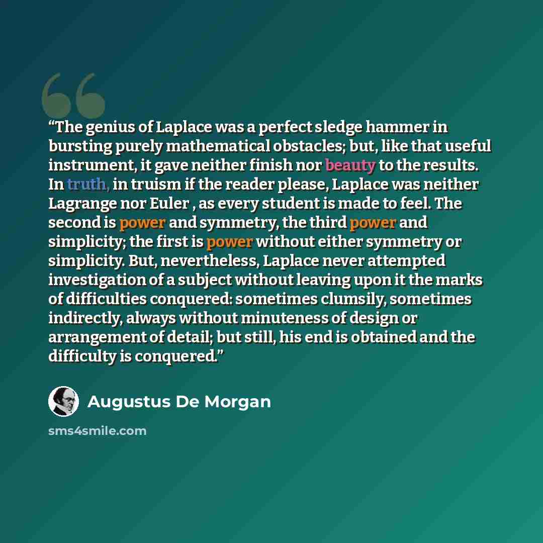 “The genius of Laplace was a perfect sledge hammer in bursting purely mathematical obstacles; but, like that useful instrument, it gave neither finish nor beauty to the results. In truth, in truism if the reader please, Laplace was neither Lagrange nor Euler , as every student is made to feel. The…” quote by Augustus De Morgan