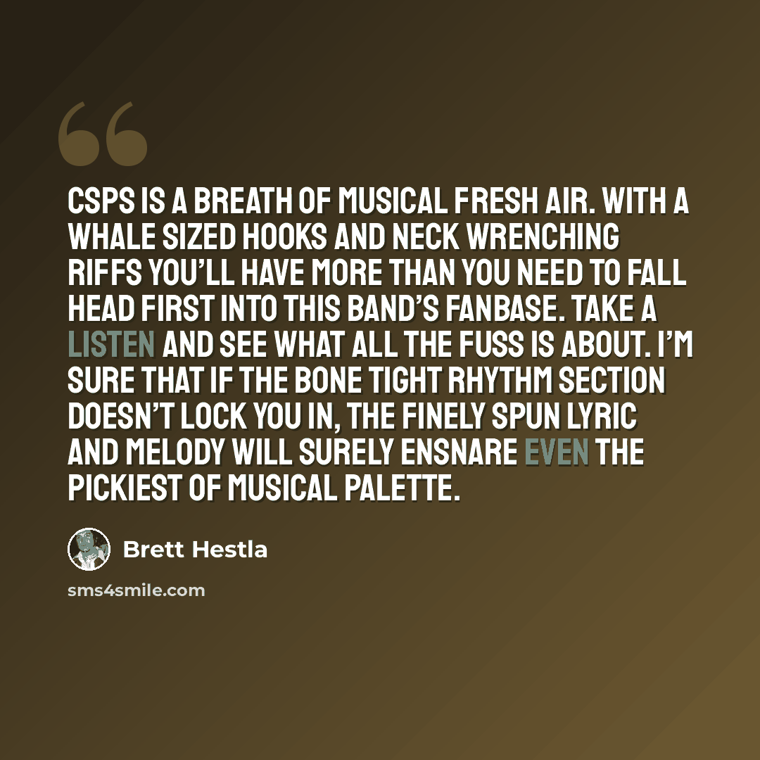 “CSPS is a breath of musical fresh air. With a whale sized hooks and neck wrenching riffs you’ll have more than you need to fall head first into this band’s fanbase. Take a listen and see what all the fuss is about. I’m sure that if the bone tight rhythm section doesn’t lock you in, the finely spun…” quote by Brett Hestla