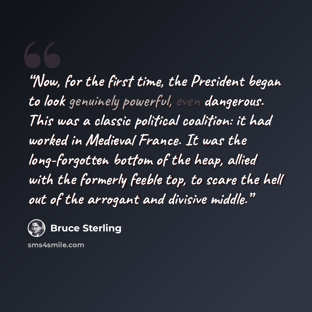 “Now, for the first time, the President began to look genuinely powerful, even dangerous. This was a classic political coalition: it had worked in Medieval France. It was the long-forgotten bottom of the heap, allied with the formerly feeble top, to scare the hell out of the arrogant and divisive…” quote by Bruce Sterling