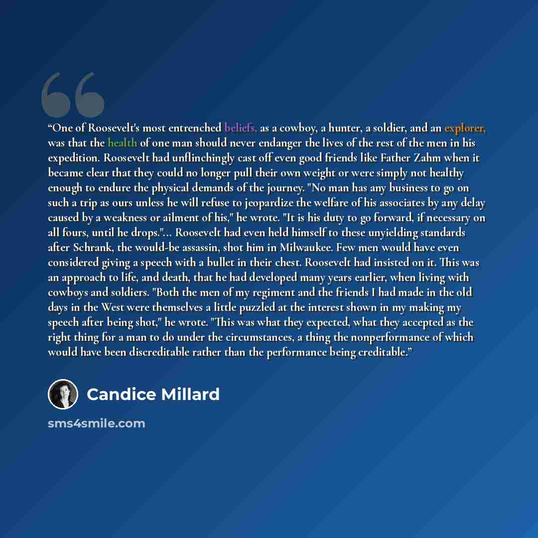 “One of Roosevelt's most entrenched beliefs, as a cowboy, a hunter, a soldier, and an explorer, was that the health of one man should never endanger the lives of the rest of the men in his expedition. Roosevelt had unflinchingly cast off even good friends like Father Zahm when it became clear that…” quote by Candice Millard