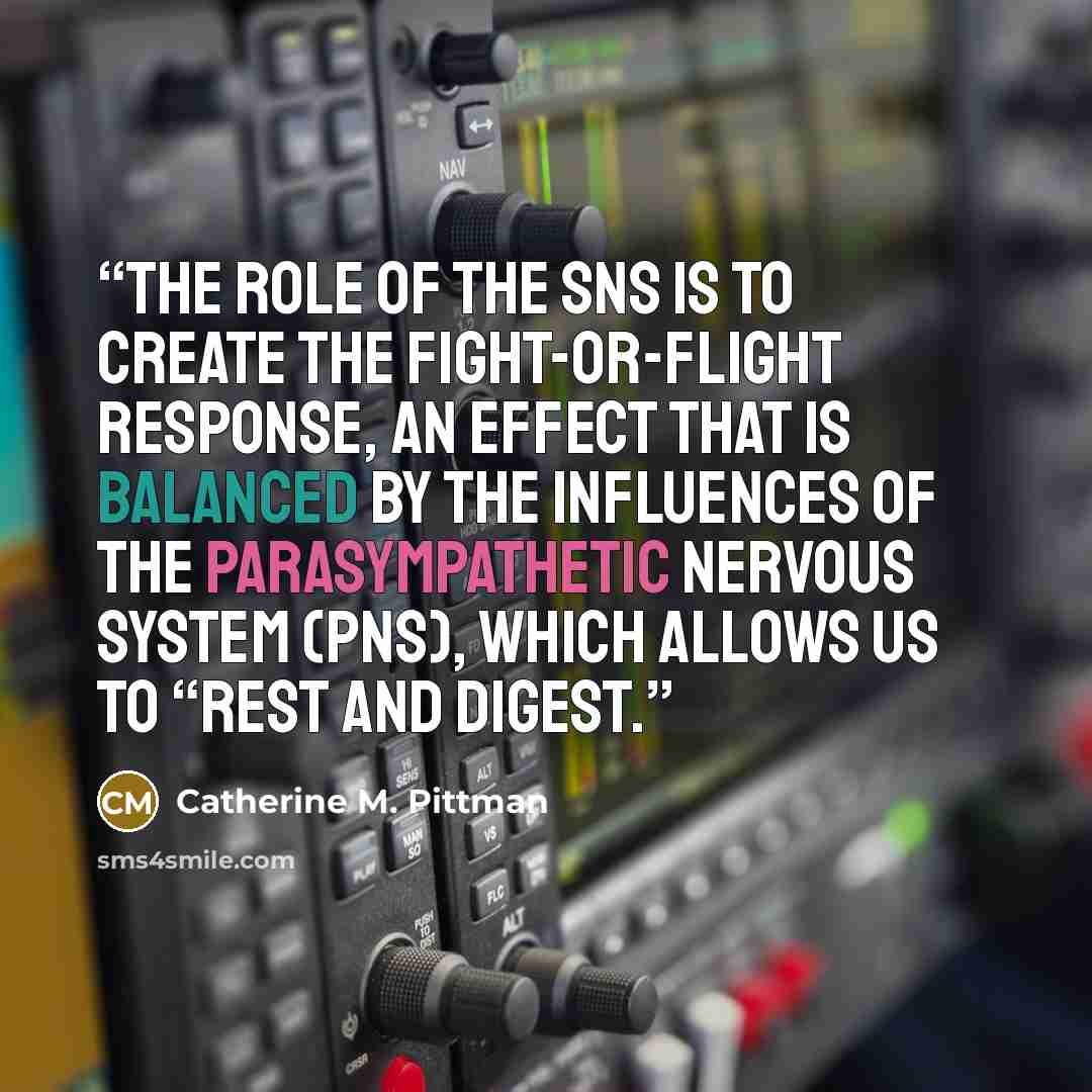“The role of the SNS is to create the fight-or-flight response, an effect that is balanced by the influences of the parasympathetic nervous system (PNS), which allows us to “rest and digest.” quote by Catherine M. Pittman