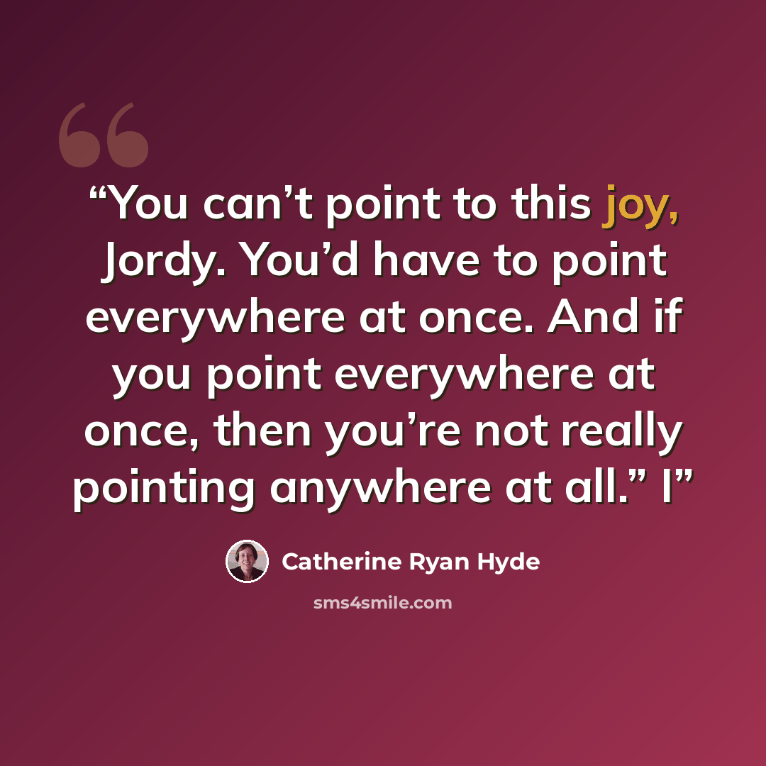 “You can’t point to this joy, Jordy. You’d have to point everywhere at once. And if you point everywhere at once, then you’re not really pointing anywhere at all.” I” quote by Catherine Ryan Hyde