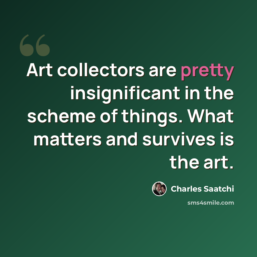 “Art collectors are pretty insignificant in the scheme of things. What matters and survives is the art.” quote by Charles Saatchi
