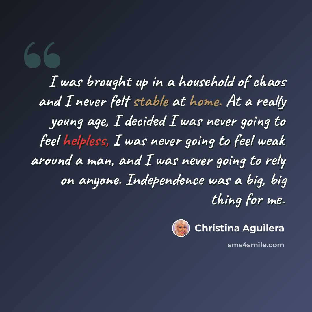 “I was brought up in a household of chaos and I never felt stable at home. At a really young age, I decided I was never going to feel helpless, I was never going to feel weak around a man, and I was never going to rely on anyone. Independence was a big, big thing for me.” quote by Christina Aguilera