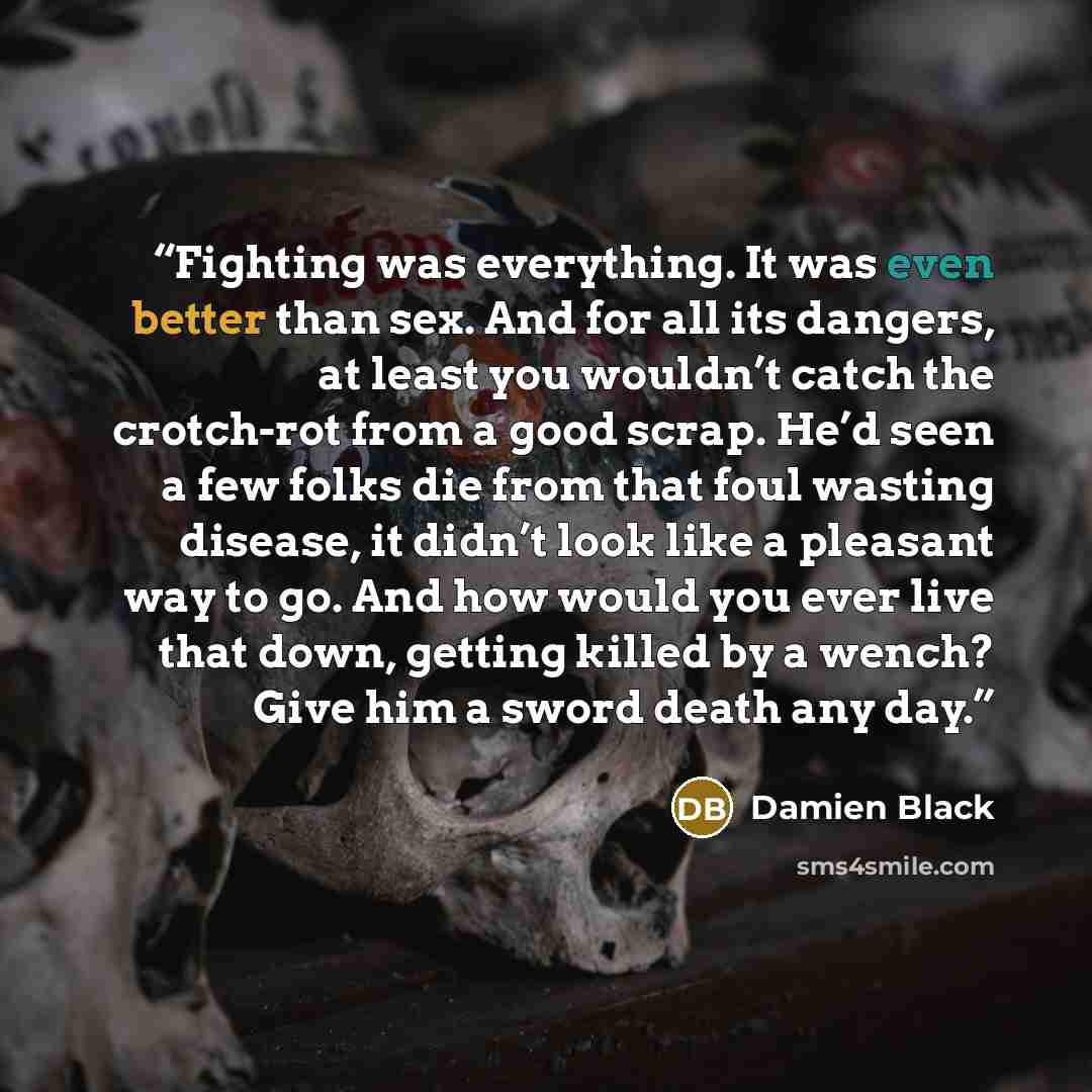 “Fighting was everything. It was even better than sex. And for all its dangers, at least you wouldn’t catch the crotch-rot from a good scrap. He’d seen a few folks die from that foul wasting disease, it didn’t look like a pleasant way to go. And how would you ever live that down, getting killed by…” quote by Damien Black
