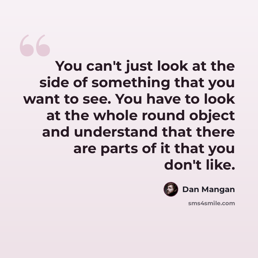 “You can't just look at the side of something that you want to see. You have to look at the whole round object and understand that there are parts of it that you don't like.” quote by Dan Mangan