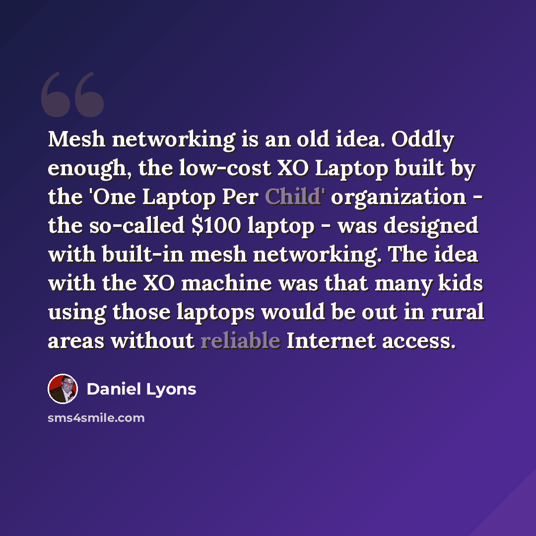 “Mesh networking is an old idea. Oddly enough, the low-cost XO Laptop built by the 'One Laptop Per Child' organization - the so-called $100 laptop - was designed with built-in mesh networking. The idea with the XO machine was that many kids using those laptops would be out in rural areas without…” quote by Daniel Lyons