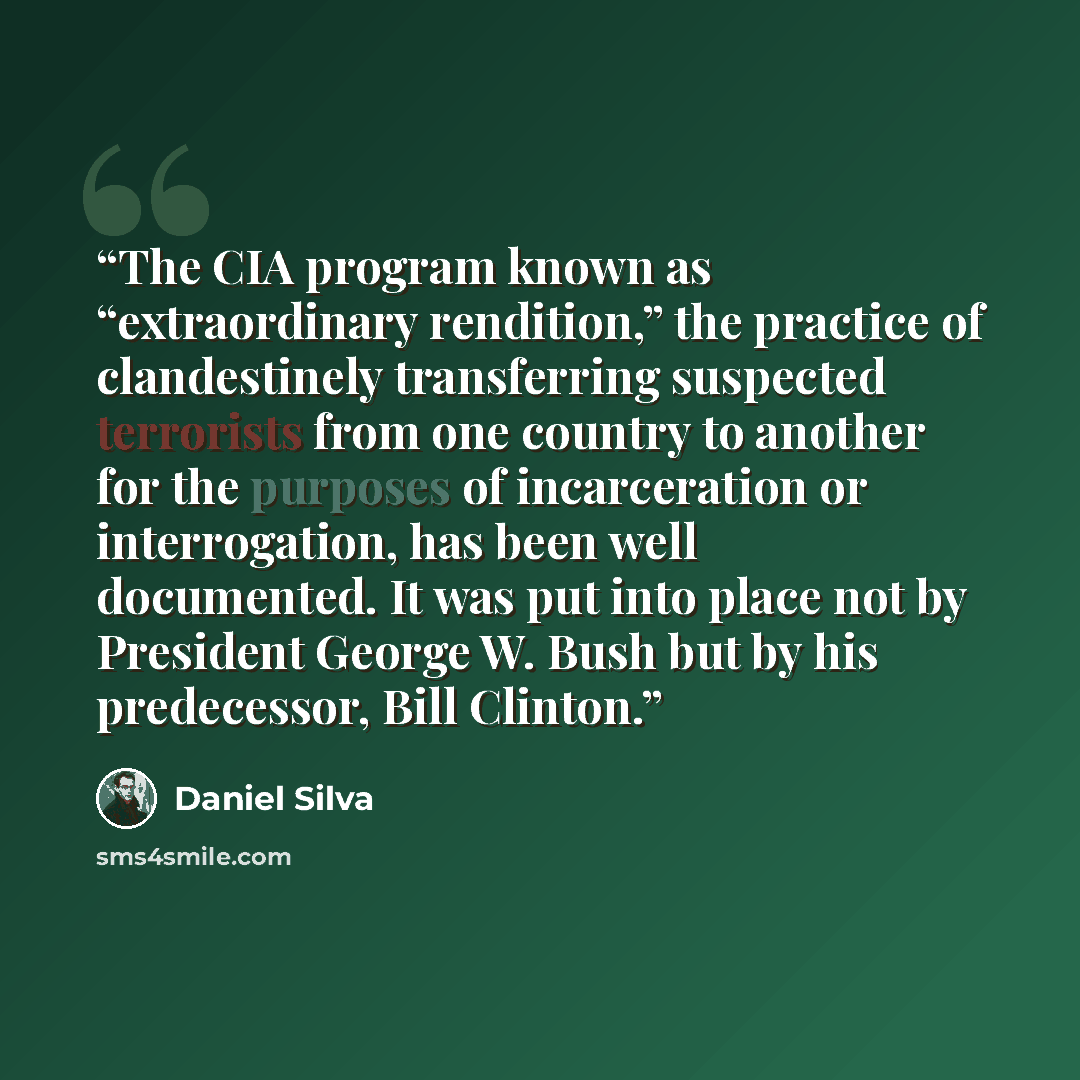 “The CIA program known as “extraordinary rendition,” the practice of clandestinely transferring suspected terrorists from one country to another for the purposes of incarceration or interrogation, has been well documented. It was put into place not by President George W. Bush but by his…” quote by Daniel Silva