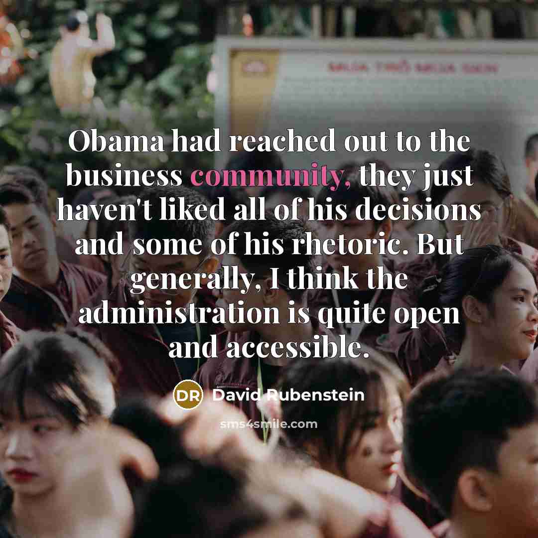 “Obama had reached out to the business community, they just haven't liked all of his decisions and some of his rhetoric. But generally, I think the administration is quite open and accessible.” quote by David Rubenstein