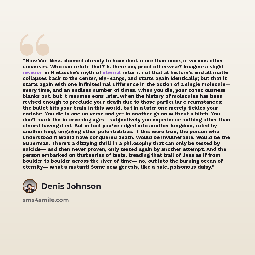 “Now Van Ness claimed already to have died, more than once, in various other universes. Who can refute that? Is there any proof otherwise? Imagine a slight revision in Nietzsche’s myth of eternal return: not that at history’s end all matter collapses back to the center, Big-Bangs, and starts again…” quote by Denis Johnson