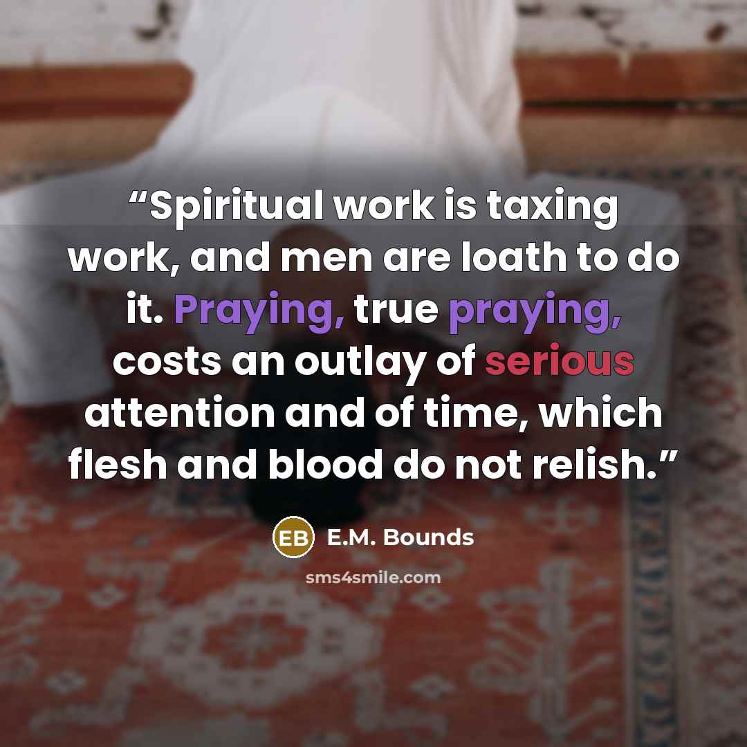 “Spiritual work is taxing work, and men are loath to do it. Praying, true praying, costs an outlay of serious attention and of time, which flesh and blood do not relish.” quote by E.M. Bounds