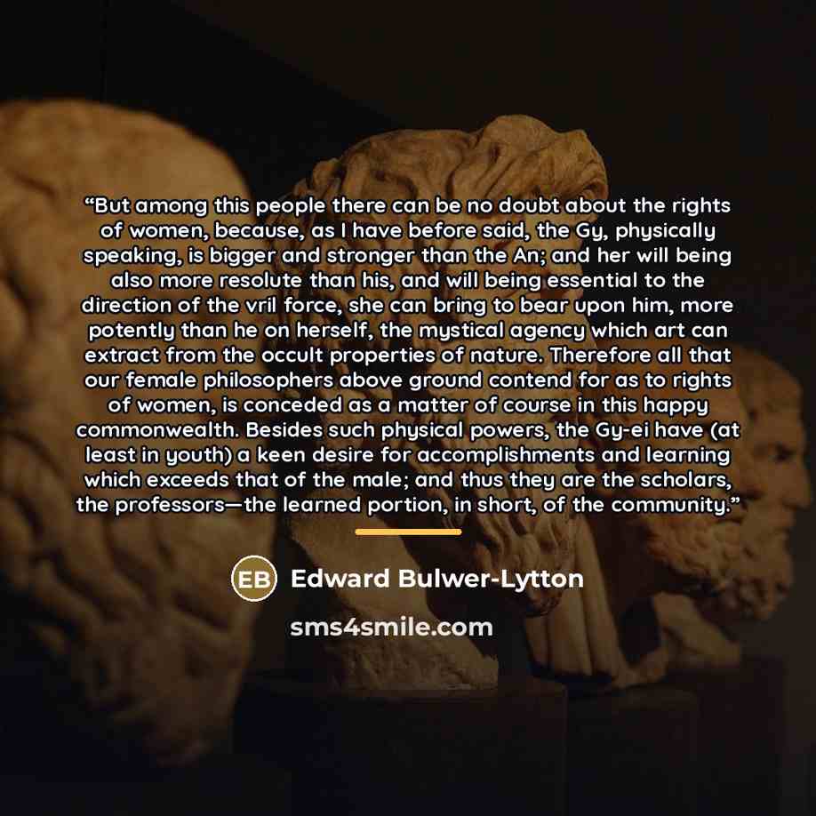 “But among this people there can be no doubt about the rights of women, because, as I have before said, the Gy, physically speaking, is bigger and stronger than the An; and her will being also more resolute than his, and will being essential to the direction of the vril force, she can bring to bear…” quote by Edward Bulwer-Lytton