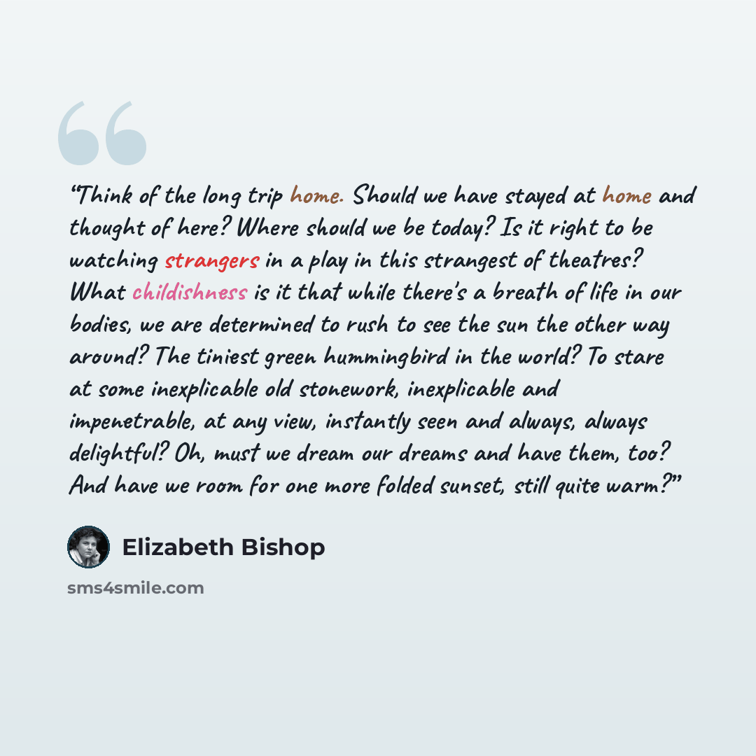 “Think of the long trip home. Should we have stayed at home and thought of here? Where should we be today? Is it right to be watching strangers in a play in this strangest of theatres? What childishness is it that while there's a breath of life in our bodies, we are determined to rush to see the…” quote by Elizabeth Bishop