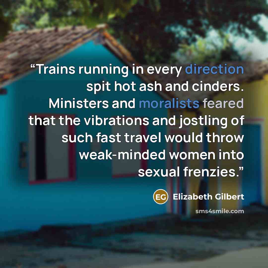“Trains running in every direction spit hot ash and cinders. Ministers and moralists feared that the vibrations and jostling of such fast travel would throw weak-minded women into sexual frenzies.” quote by Elizabeth Gilbert