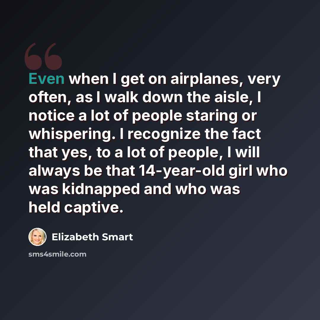 “Even when I get on airplanes, very often, as I walk down the aisle, I notice a lot of people staring or whispering. I recognize the fact that yes, to a lot of people, I will always be that 14-year-old girl who was kidnapped and who was held captive.” quote by Elizabeth Smart