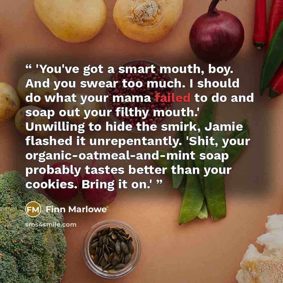 “'You've got a smart mouth, boy. And you swear too much. I should do what your mama failed to do and soap out your filthy mouth.' Unwilling to hide the smirk, Jamie flashed it unrepentantly. 'Shit, your organic-oatmeal-and-mint soap probably tastes better than your cookies. Bring it on.'” quote by Finn Marlowe
