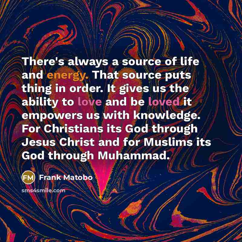 “There's always a source of life and energy. That source puts thing in order. It gives us the ability to love and be loved it empowers us with knowledge. For Christians its God through Jesus Christ and for Muslims its God through Muhammad.” quote by Frank Matobo