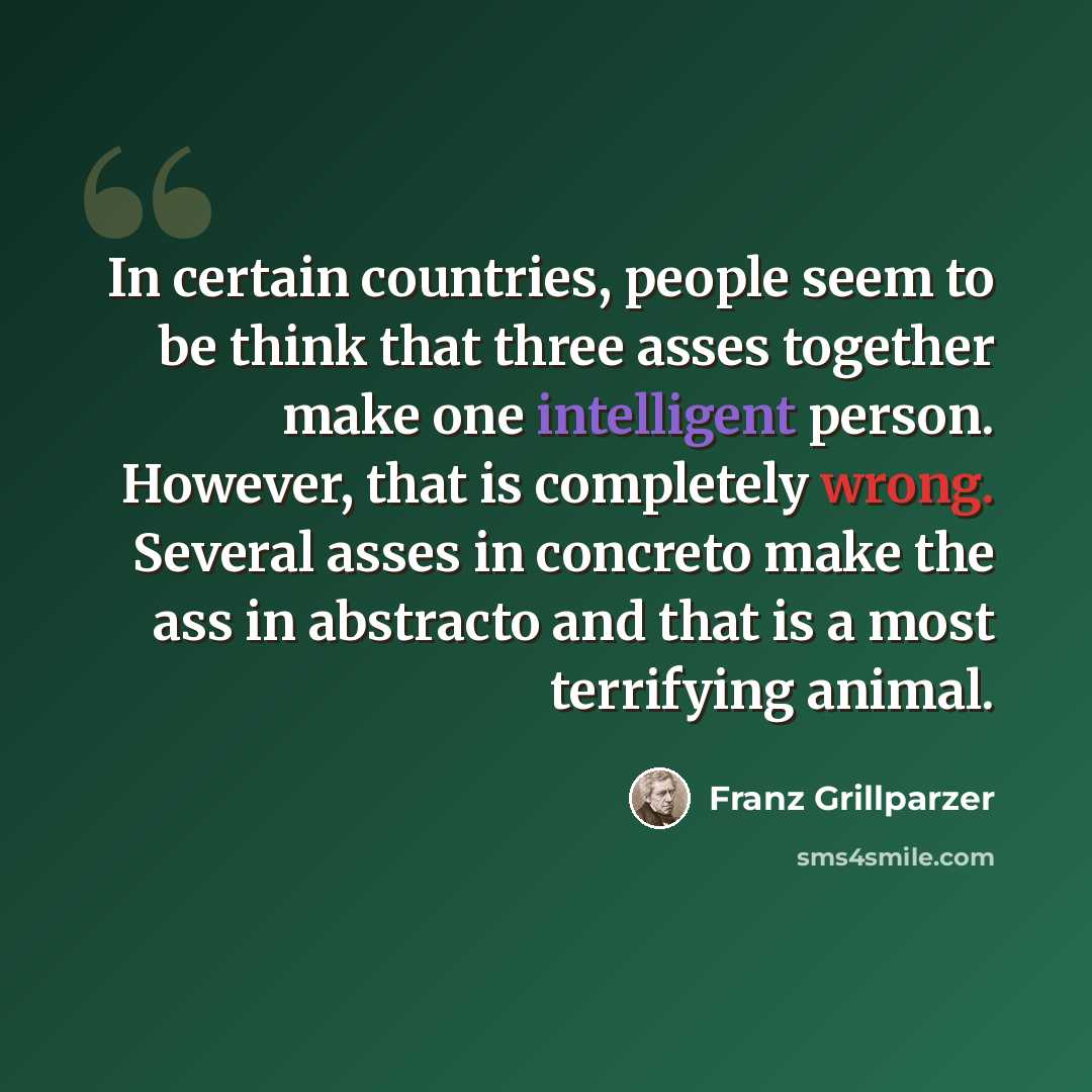 “In certain countries, people seem to be think that three asses together make one intelligent person. However, that is completely wrong. Several asses in concreto make the ass in abstracto and that is a most terrifying animal.” quote by Franz Grillparzer