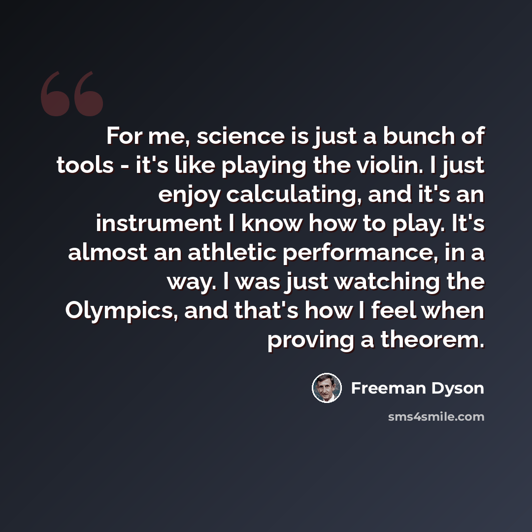 “For me, science is just a bunch of tools - it's like playing the violin. I just enjoy calculating, and it's an instrument I know how to play. It's almost an athletic performance, in a way. I was just watching the Olympics, and that's how I feel when proving a theorem.” quote by Freeman Dyson