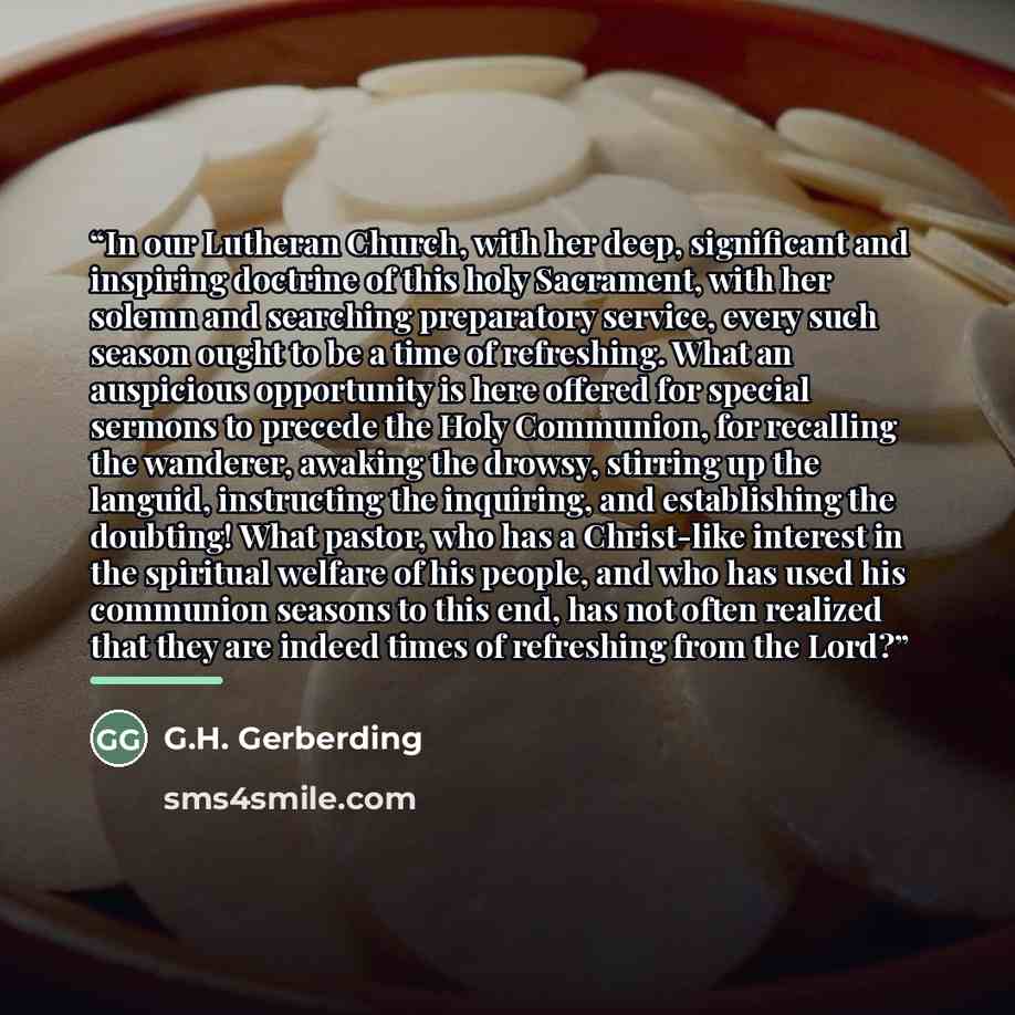 “In our Lutheran Church, with her deep, significant and inspiring doctrine of this holy Sacrament, with her solemn and searching preparatory service, every such season ought to be a time of refreshing. What an auspicious opportunity is here offered for special sermons to precede the Holy Communion…” quote by G.H. Gerberding