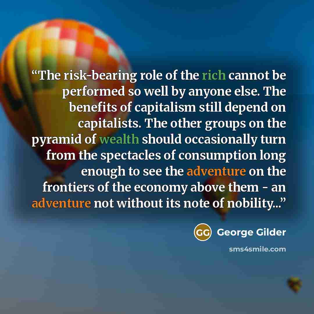 “The risk-bearing role of the rich cannot be performed so well by anyone else. The benefits of capitalism still depend on capitalists. The other groups on the pyramid of wealth should occasionally turn from the spectacles of consumption long enough to see the adventure on the frontiers of the…” quote by George Gilder
