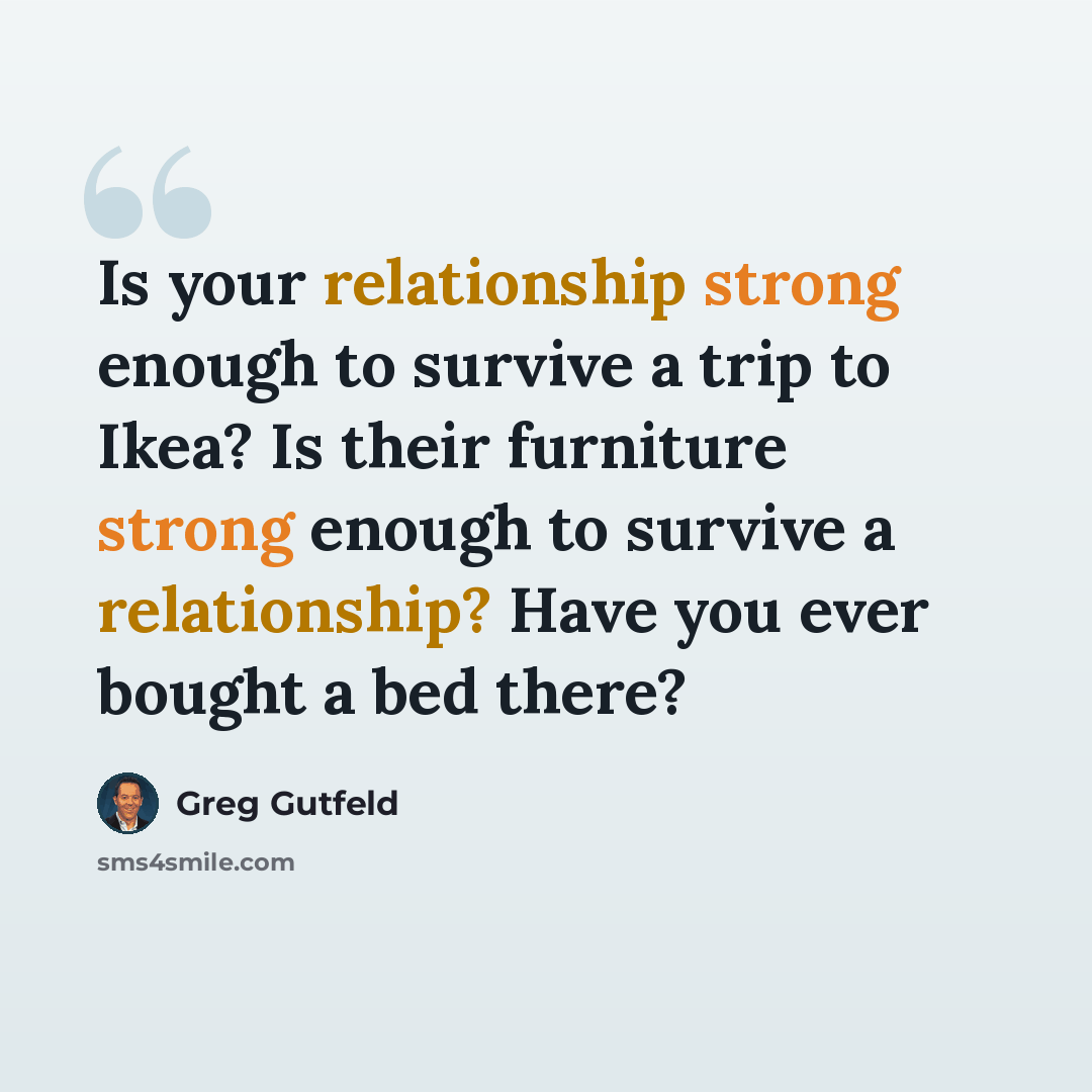 “Is your relationship strong enough to survive a trip to Ikea? Is their furniture strong enough to survive a relationship? Have you ever bought a bed there?” quote by Greg Gutfeld