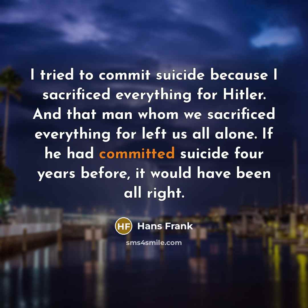 “I tried to commit suicide because I sacrificed everything for Hitler. And that man whom we sacrificed everything for left us all alone. If he had committed suicide four years before, it would have been all right.” quote by Hans Frank