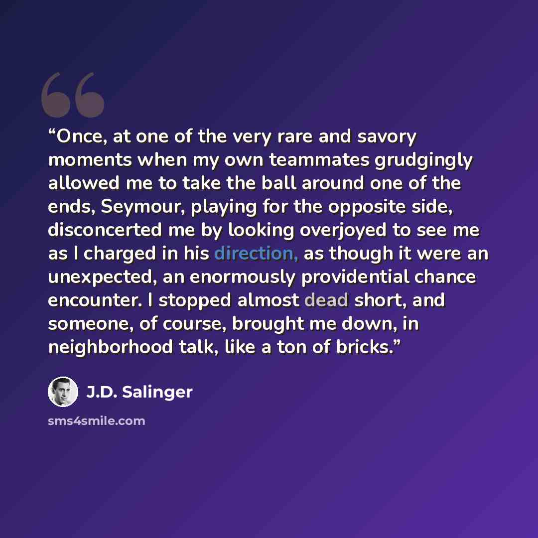 “Once, at one of the very rare and savory moments when my own teammates grudgingly allowed me to take the ball around one of the ends, Seymour, playing for the opposite side, disconcerted me by looking overjoyed to see me as I charged in his direction, as though it were an unexpected, an enormously…” quote by J.D. Salinger