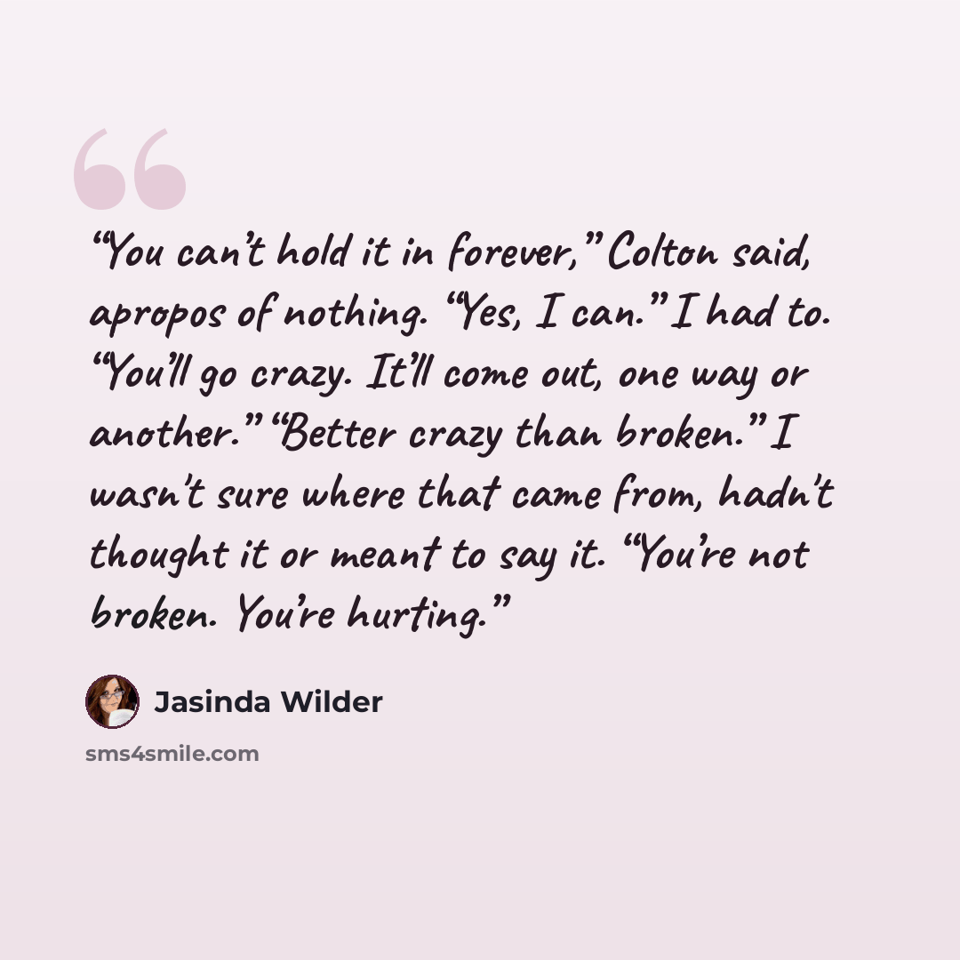 “You can’t hold it in forever,” Colton said, apropos of nothing. “Yes, I can.” I had to. “You’ll go crazy. It’ll come out, one way or another.” “Better crazy than broken.” I wasn't sure where that came from, hadn't thought it or meant to say it. “You’re not broken. You’re hurting.” quote by Jasinda Wilder