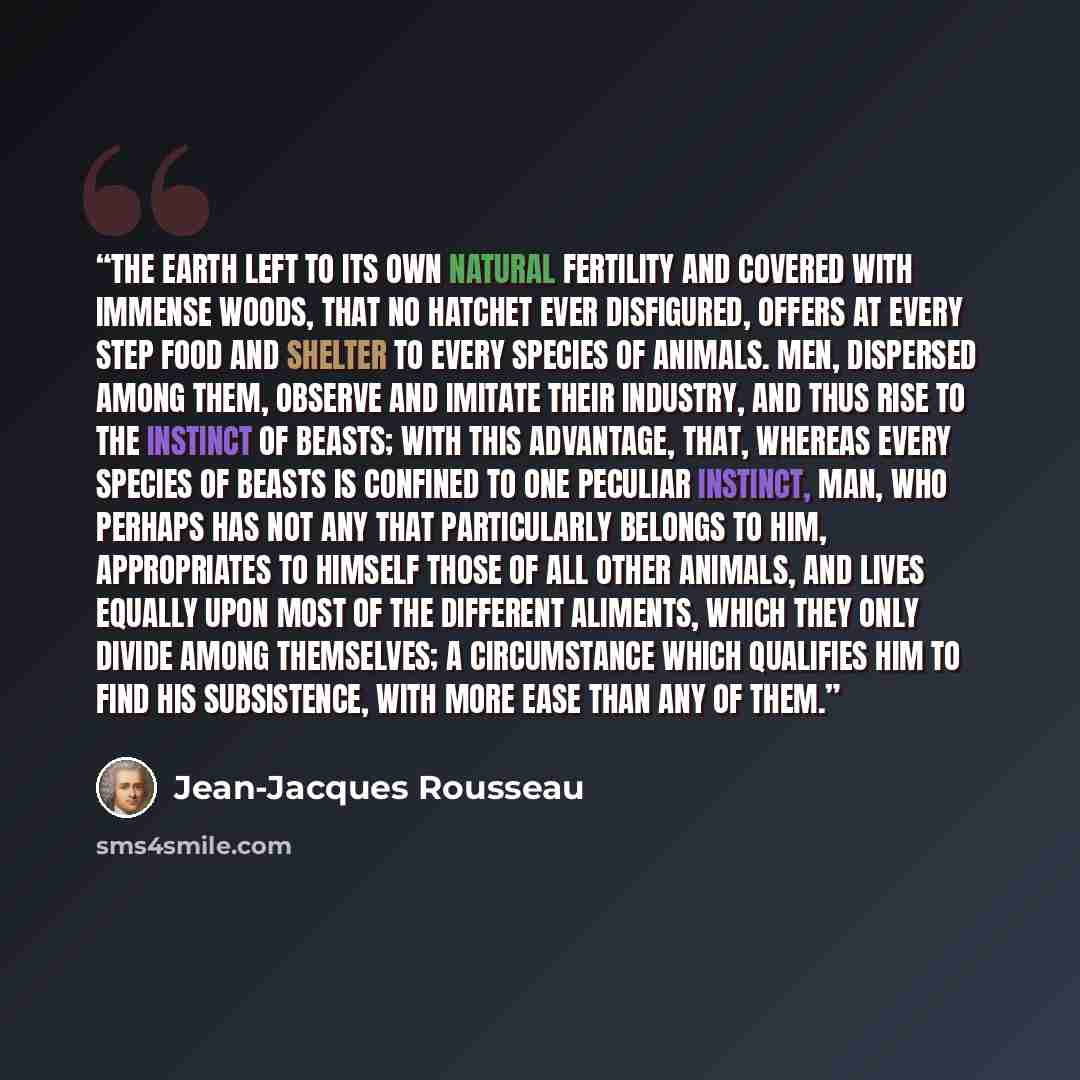 “The earth left to its own natural fertility and covered with immense woods, that no hatchet ever disfigured, offers at every step food and shelter to every species of animals. Men, dispersed among them, observe and imitate their industry, and thus rise to the instinct of beasts; with this…” quote by Jean-Jacques Rousseau