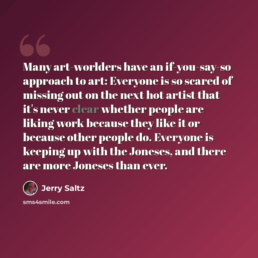 “Many art-worlders have an if-you-say-so approach to art: Everyone is so scared of missing out on the next hot artist that it's never clear whether people are liking work because they like it or because other people do. Everyone is keeping up with the Joneses, and there are more Joneses than ever.” quote by Jerry Saltz