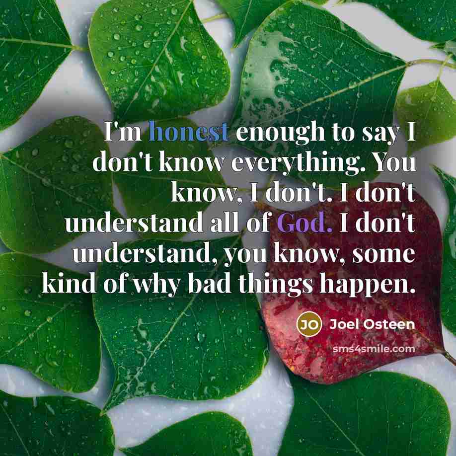 “I'm honest enough to say I don't know everything. You know, I don't. I don't understand all of God. I don't understand, you know, some kind of why bad things happen.” quote by Joel Osteen